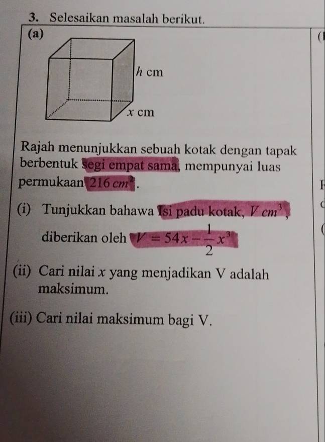 Selesaikan masalah berikut. 
(a) 
Rajah menunjukkan sebuah kotak dengan tapak 
berbentuk segi empat sama, mempunyai luas 
permukaan 216 cm ². 
(i) Tunjukkan bahawa Isi padu kotak, Vcm^3 ( 
diberikan oleh V=54x- 1/2 x^3
(ii) Cari nilai x yang menjadikan V adalah 
maksimum. 
(iii) Cari nilai maksimum bagi V.