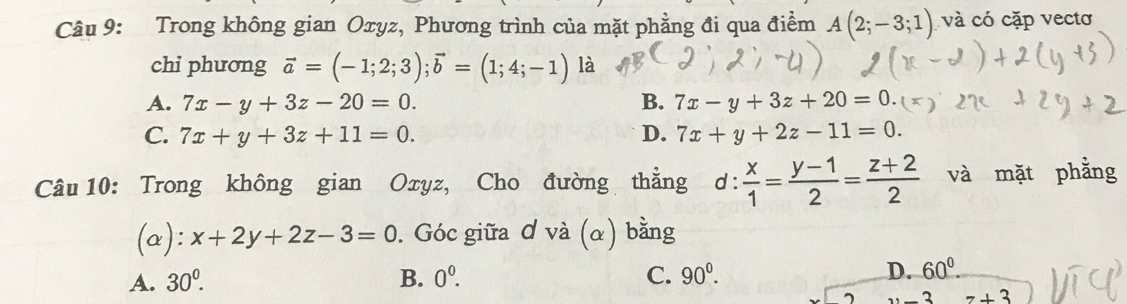 Trong không gian Oxyz, Phương trình của mặt phẳng đi qua điểm A(2;-3;1) và có cặp vectơ
chi phương vector a=(-1;2;3); vector b=(1;4;-1) là
A. 7x-y+3z-20=0. B. 7x-y+3z+20=0.
C. 7x+y+3z+11=0. D. 7x+y+2z-11=0. 
Câu 10: Trong không gian Oxyz, Cho đường thẳng d: x/1 = (y-1)/2 = (z+2)/2  và mặt phẳng
(a): x+2y+2z-3=0. Góc giữa ơ và (α) bằng
A. 30°. B. 0^0. C. 90^0. D. 60°
2 z+3