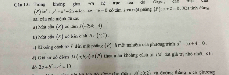 Trong không gian với hệ trục tọa độ Oxyz, cho mật câu 
(s): x^2+y^2+z^2-2x+4y-4z-16=0 có tâm / và mặt phẳng (P): z+2=0. Xét tính đúng 
sai của các mệnh đề sau 
a) Mặt cầu (S) có tâm I(-2;4;-4). 
b) Mặt cầu (S) có bán kính R∈ (4;7). 
c) Khoảng cách từ / đến mặt phẳng (P) là một nghiệm của phương trình x^2-5x+4=0. 
d) Giả sử có điểm M(a;b;c)∈ (P) thỏa mãn khoảng cách từ IM đạt giá trị nhỏ nhất. Khi 
đó 2a+b^2+c^2=10. 
hệ toa độ, Orz cho điểm A(1:0:2) và đường thẳng d có phương