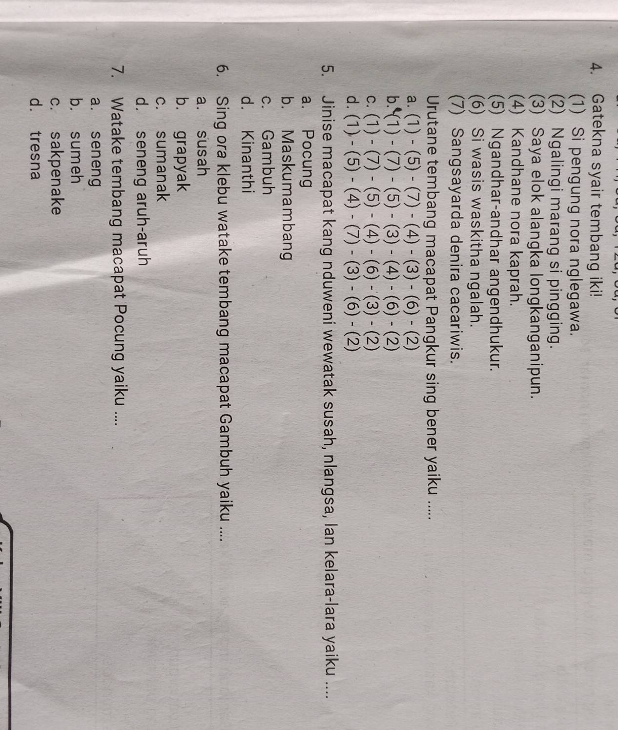 Gatekna syair tembang iki!
(1) Si pengung nora nglegawa.
(2) Ngalingi marang si pingging.
(3) Saya elok alangka longkanganipun.
(4) Kandhane nora kaprah.
(5) Ngandhar-andhar angendhukur.
(6) Si wasis waskitha ngalah.
(7) Sangsayarda denira cacariwis.
Urutane tembang macapat Pangkur sing bener yaiku .....
a. (1)-(5)-(7)-(4)-(3)-(6)-(2)
b. (1)-(7)-(5)-(3)-(4)-(6)-(2)
C. (1)-(7)-(5)-(4)-(6)-(3)-(2)
d. (1)-(5)-(4)-(7)-(3)-(6)-(2)
5. Jinise macapat kang nduweni wewatak susah, nlangsa, lan kelara-lara yaiku ....
a. Pocung
b. Maskumambang
c. Gambuh
d. Kinanthi
6. Sing ora klebu watake tembang macapat Gambuh yaiku ....
a. susah
b. grapyak
c. sumanak
d. seneng aruh-aruh
7. Watake tembang macapat Pocung yaiku ....
a. seneng
b. sumeh
c. sakpenake
d. tresna