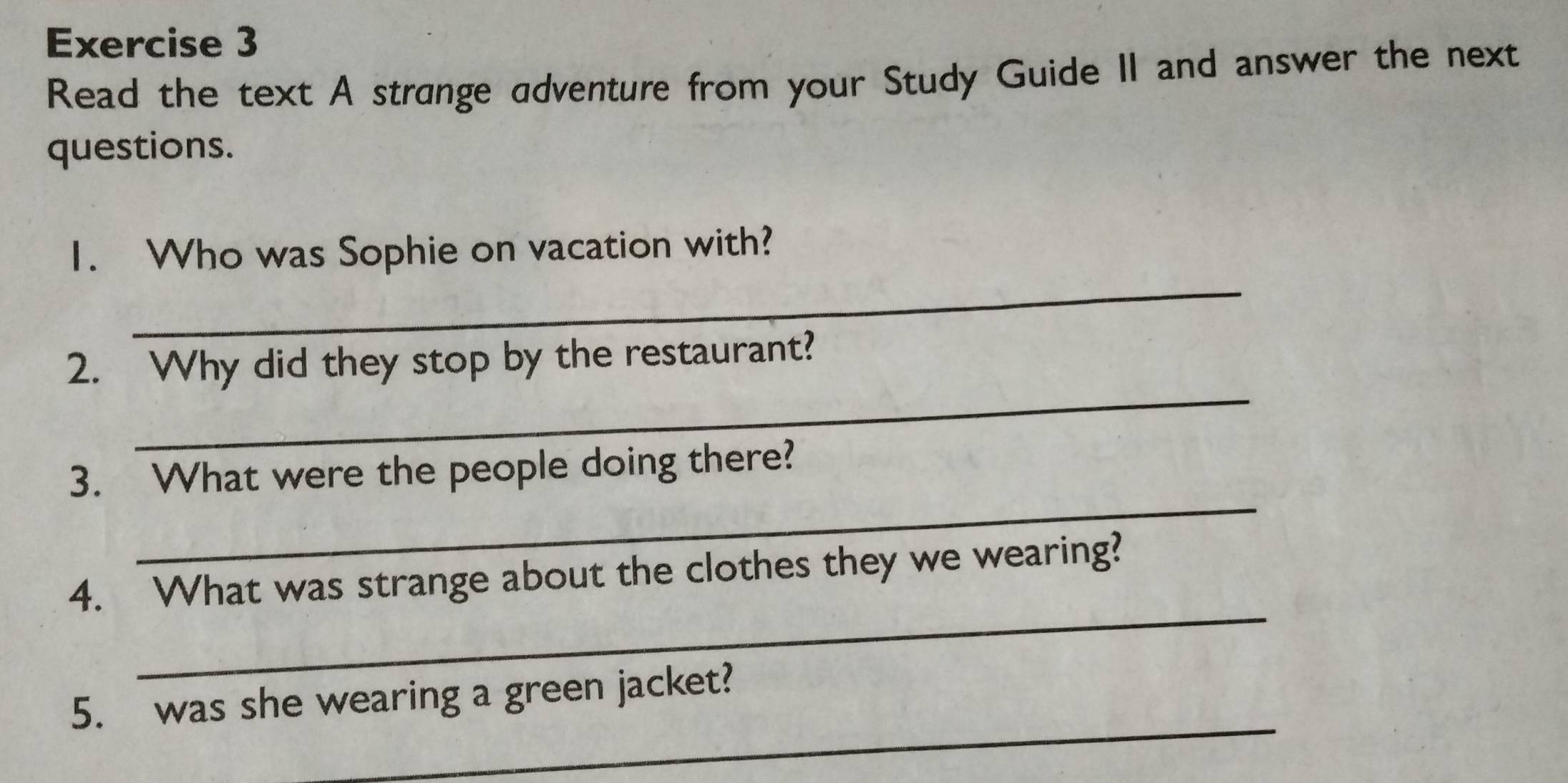 Read the text A strange adventure from your Study Guide II and answer the next 
questions. 
_ 
1. Who was Sophie on vacation with? 
_ 
2. Why did they stop by the restaurant? 
_ 
3. What were the people doing there? 
_ 
4. What was strange about the clothes they we wearing? 
_ 
5. was she wearing a green jacket?