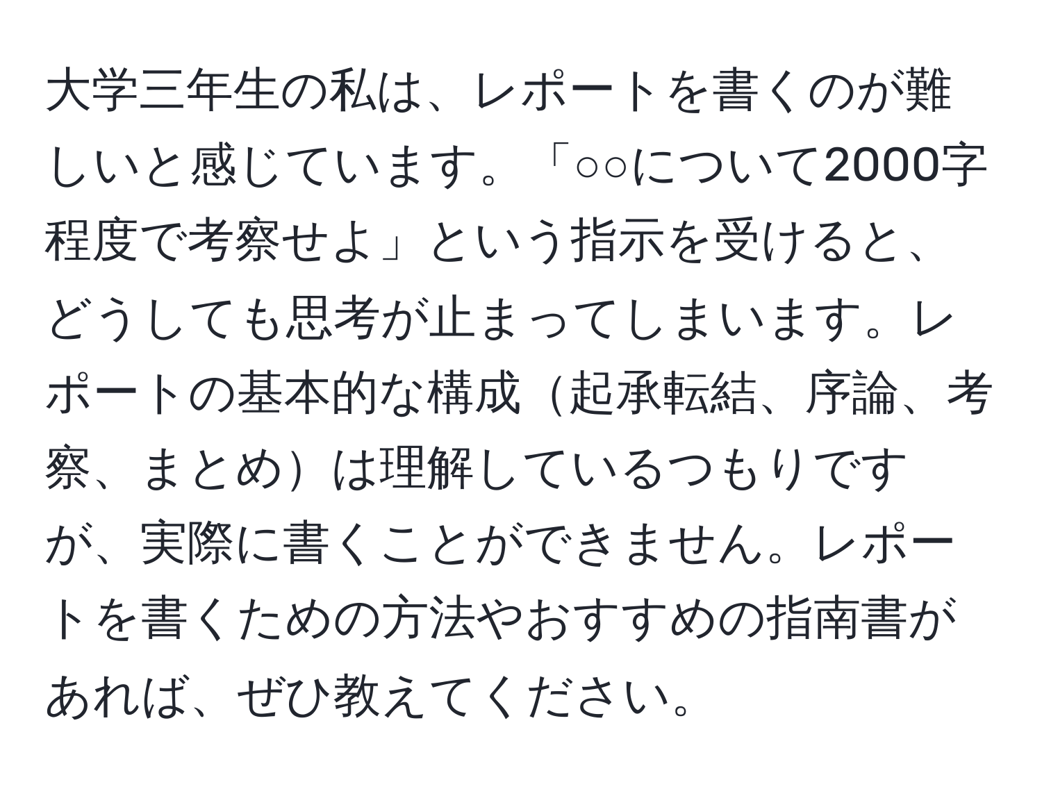 大学三年生の私は、レポートを書くのが難しいと感じています。「○○について2000字程度で考察せよ」という指示を受けると、どうしても思考が止まってしまいます。レポートの基本的な構成起承転結、序論、考察、まとめは理解しているつもりですが、実際に書くことができません。レポートを書くための方法やおすすめの指南書があれば、ぜひ教えてください。