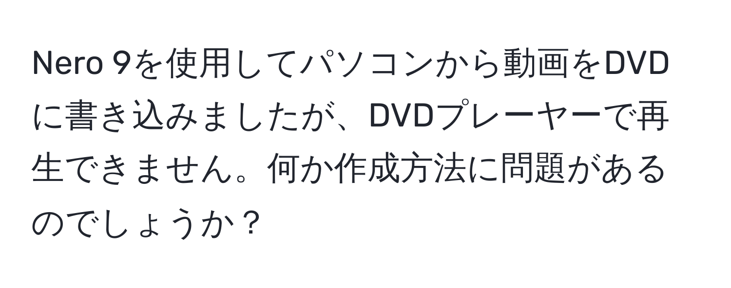 Nero 9を使用してパソコンから動画をDVDに書き込みましたが、DVDプレーヤーで再生できません。何か作成方法に問題があるのでしょうか？