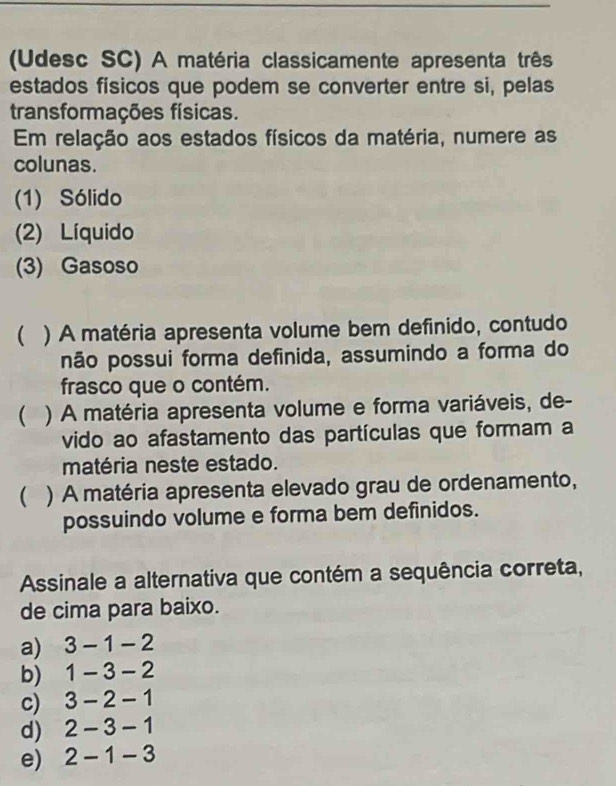 (Udesc SC) A matéria classicamente apresenta três
estados físicos que podem se converter entre si, pelas
transformações físicas.
Em relação aos estados físicos da matéria, numere as
colunas.
(1) Sólido
(2) Líquido
(3) Gasoso
( ) A matéria apresenta volume bem definido, contudo
não possui forma definida, assumindo a forma do
frasco que o contém.
( ) A matéria apresenta volume e forma variáveis, de-
vido ao afastamento das partículas que formam a
matéria neste estado.
 ) A matéria apresenta elevado grau de ordenamento,
possuindo volume e forma bem definidos.
Assinale a alternativa que contém a sequência correta,
de cima para baixo.
a) 3-1-2
b) 1-3-2
c) 3-2-1
d) 2-3-1
e) 2-1-3