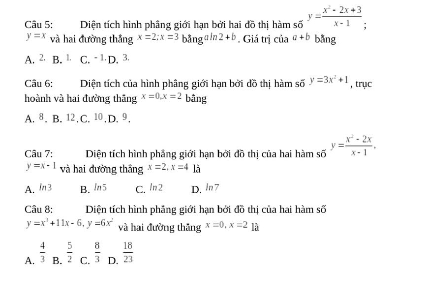 Diện tích hình phẳng giới hạn bởi hai đồ thị hàm số y= (x^2-2x+3)/x-1 
y=x và hai đường thắng x=2; x=3 bằng ln 2+b. Giá trị của a+b bằng
A. ∠ a B. 1. C. -1 D. 3.
Câu 6: Diện tích của hình phẳng giới hạn bởi đồ thị hàm số y=3x^2+1 , trục
hoành và hai đường thắng x=0, x=2 bằng
A. 8. B. 12. C. 10. D. 9.
Câu 7: Diện tích hình phẳng giới hạn bởi đồ thị của hai hàm số approx y= (x^2-2x)/x-1 ,
y=x-1 và hai đường thắng x=2, x=4 là
A. ln 3 B. ln 5 C. ln 2 D. ln 7
Câu 8: Diện tích hình phẳng giới hạn bởi đồ thị của hai hàm số
y=x^3+11x-6, y=6x^2 và hai đường thắng x=0, x=2 là
A.  4/3  B.  5/2  C.  8/3  D.  18/23 