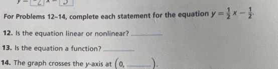 y- A- 
For Problems 12-14, complete each statement for the equation y= 1/2 x- 1/2 . 
12. Is the equation linear or nonlinear?_ 
13. Is the equation a function?_ 
14. The graph crosses the y-axis at (0, _ ).