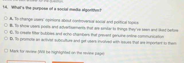 st answer for the question.
14. What's the purpose of a social media algorithm?
A. To change users' opinions about controversial social and political topics
B. To show users posts and advertisements that are similar to things they've seen and liked before
C. To create filter bubbles and echo chambers that prevent genuine online communication
D. To promote an activist subculture and get users involved with issues that are important to them
Mark for review (Will be highlighted on the review page)