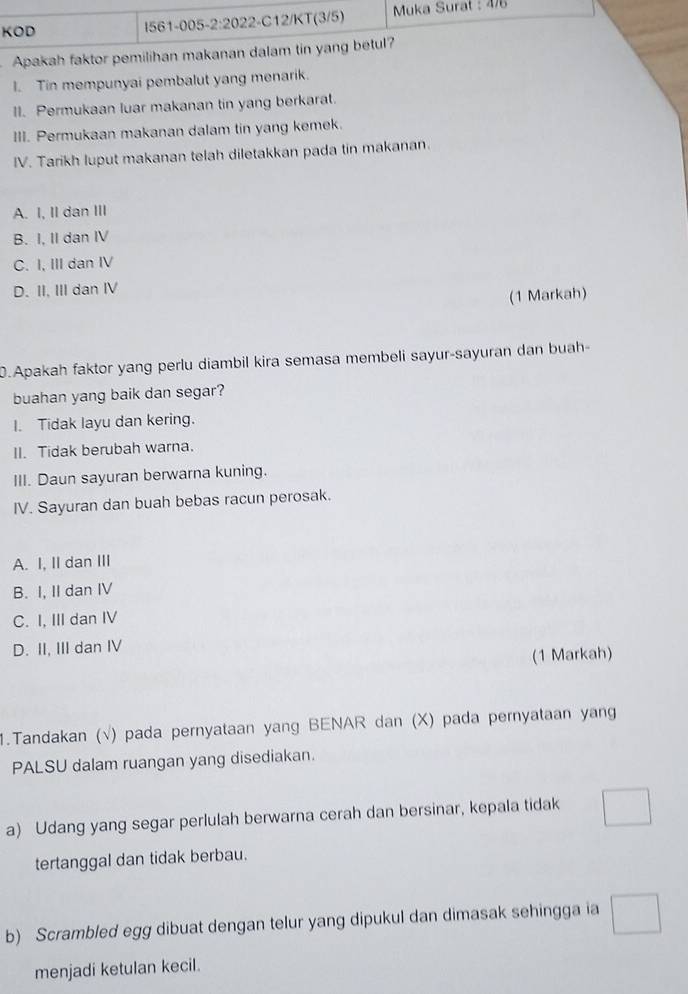 KOD I561-005-2:2022-C12/KT(3/5) * Muka Surat : 476
Apakah faktor pemilihan makanan dalam tin yang betul?
I. Tin mempunyai pembalut yang menarik.
II. Permukaan luar makanan tin yang berkarat.
III. Permukaan makanan dalam tin yang kemek.
IV. Tarikh luput makanan telah diletakkan pada tin makanan.
A. I, II dan III
B. I, II dan IV
C. I, III dan IV
D. II, III dan IV
(1 Markah)
.Apakah faktor yang perlu diambil kira semasa membeli sayur-sayuran dan buah
buahan yang baik dan segar?
I. Tidak layu dan kering.
II. Tidak berubah warna.
III. Daun sayuran berwarna kuning.
IV. Sayuran dan buah bebas racun perosak.
A. I, II dan III
B. I, II dan IV
C. I, III dan IV
D. II, III dan IV
(1 Markah)
1.Tandakan (√) pada pernyataan yang BENAR dan (X) pada pernyataan yang
PALSU dalam ruangan yang disediakan.
a) Udang yang segar perlulah berwarna cerah dan bersinar, kepala tidak
tertanggal dan tidak berbau.
b) Scrambled egg dibuat dengan telur yang dipukul dan dimasak sehingga ia
menjadi ketulan kecil.