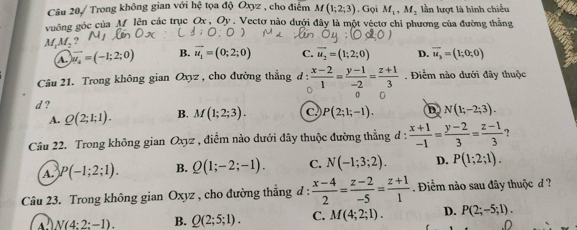 Câu 20, Trong không gian với hệ tọa độ Oxyz , cho điểm M(1;2;3). Gọi M_1,M_2 lần lượt là hình chiếu
vuông góc của M lên các trục Ox , Oy . Vectơ nào dưới đây là một véctơ chỉ phương của đường thằng
M_1M_2 ?
C.
D.
A. vector u_4=(-1;2;0) B. vector u_1=(0;2;0) vector u_2=(1;2;0) vector u_3=(1;0;0)
Câu 21. Trong không gian Oxyz , cho đường thẳng đ :  (x-2)/1 = (y-1)/-2 = (z+1)/3 . Điểm nào dưới đây thuộc
0 0
d ?
B.
A. Q(2;1;1). M(1;2;3).
D
C. P(2;1;-1). N(1;-2;3).
Câu 22. Trong không gian Oxyz , điểm nào dưới đây thuộc đường thẳng đ :  (x+1)/-1 = (y-2)/3 = (z-1)/3  ?
A. P(-1;2;1).
B. Q(1;-2;-1). C. N(-1;3;2). D. P(1;2;1).
Câu 23. Trong không gian Oxyz , cho đường thẳng đ :  (x-4)/2 = (z-2)/-5 = (z+1)/1 . Điểm nào sau đây thuộc d ?
C. M(4;2;1).
D. P(2;-5;1).
A N(4:2:-1).
B. Q(2;5;1)..D