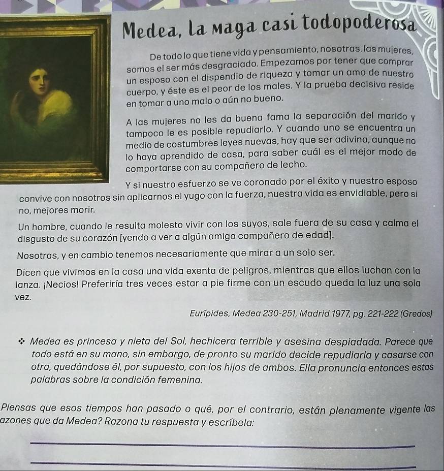 Medea, la maga casi todopoderosa
De todo lo que tiene vida y pensamiento, nosotras, las mujeres.
somos el ser más desgraciado. Empezamos por tener que comprar
un esposo con el dispendio de riqueza y tomar un amo de nuestro
cuerpo, y éste es el peor de los males. Y la prueba decisiva reside
en tomar a uno malo o aún no bueno.
A las mujeres no les da buena fama la separación del marido y
tampoco le es posible repudiarlo. Y cuando uno se encuentra un
medio de costumbres leyes nuevas, hay que ser adivina, aunque no
lo haya aprendido de casa, para saber cuál es el mejor modo de
comportarse con su compañero de lecho.
Y si nuestro esfuerzo se ve coronado por el éxito y nuestro esposo
convive con nosotros sin aplicarnos el yugo con la fuerza, nuestra vida es envidiable, pero si
no, mejores morir.
Un hombre, cuando le resulta molesto vivir con los suyos, sale fuera de su casa y calma el
disgusto de su corazón [yendo a ver a algún amigo compañero de edad].
Nosotras, y en cambio tenemos necesariamente que mirar a un solo ser.
Dicen que vivimos en la casa una vida exenta de peligros, mientras que ellos luchan con la
lanza. ¡Necios! Preferiría tres veces estar a pie firme con un escudo queda la luz una sola
vez.
Eurípides, Medea 230-251, Madrid 1977, pg. 221-222 (Gredos)
X Medea es princesa y nieta del Sol, hechicera terrible y asesina despiadada. Parece que
todo está en su mano, sin embargo, de pronto su marido decide repudiarla y casarse con
otra, quedándose él, por supuesto, con los hijos de ambos. Ella pronuncia entonces estas
palabras sobre la condición femenina.
Piensas que esos tiempos han pasado o qué, por el contrario, están plenamente vigente las
azones que da Medea? Razona tu respuesta y escríbela:
_
_