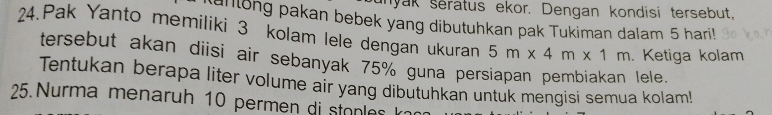 myak seratus ekor. Dengan kondisi tersebut, 
an long pakan bebek yang dibutuhkan pak Tukiman dalam 5 hari!. 
24.Pak Yanto memiliki 3 kolam lele dengan ukuran 5m* 4m* 1m. Ketiga kolam 
tersebut akan diisi air sebanyak 75% guna pers 
lele. 
Tentukan berapa liter volume air yang dibutuhkan untuk mengisi semua kolam! 
25. Nurma menaruh 10 permen di stne