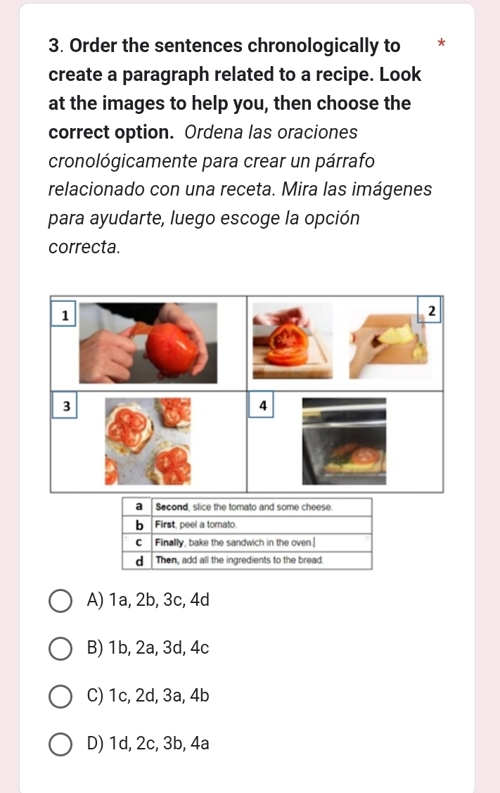 Order the sentences chronologically to *
create a paragraph related to a recipe. Look
at the images to help you, then choose the
correct option. Ordena las oraciones
cronológicamente para crear un párrafo
relacionado con una receta. Mira las imágenes
para ayudarte, luego escoge la opción
correcta.
1
2
)
3
4
A) 1a, 2b, 3c, 4d
B) 1b, 2a, 3d, 4c
C) 1c, 2d, 3a, 4b
D) 1d, 2c, 3b, 4a