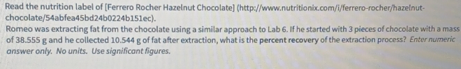 Read the nutrition label of [Ferrero Rocher Hazelnut Chocolate] (http://www.nutritionix.com/i/ferrero-rocher/hazelnut- 
chocolate/54abfea45bd24b0224b151ec). 
Romeo was extracting fat from the chocolate using a similar approach to Lab 6. If he started with 3 pieces of chocolate with a mass 
of 38.555 g and he collected 10.544 g of fat after extraction, what is the percent recovery of the extraction process? Enter numeric 
answer only. No units. Use significant figures.