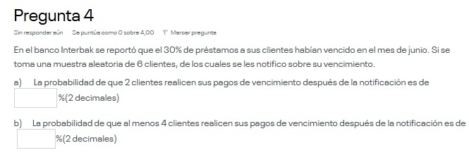 Pregunta 4 
Sin responder aún Se puntúa como O sobre 4,00 ( Maroar pregunta 
En el banco Interbak se reportó que el 30% de préstamos a sus clientes habían vencido en el mes de junio. Si se 
toma una muestra aleatoria de 6 clientes, de los cuales se les notifico sobre su vencimiento. 
a) La probabilidad de que 2 clientes realicen sus pagos de vencimiento después de la notificación es de
% (2 decimales) 
b) La probabilidad de que al menos 4 clientes realicen sus pagos de vencimiento después de la notificación es de
% (2 decimales)