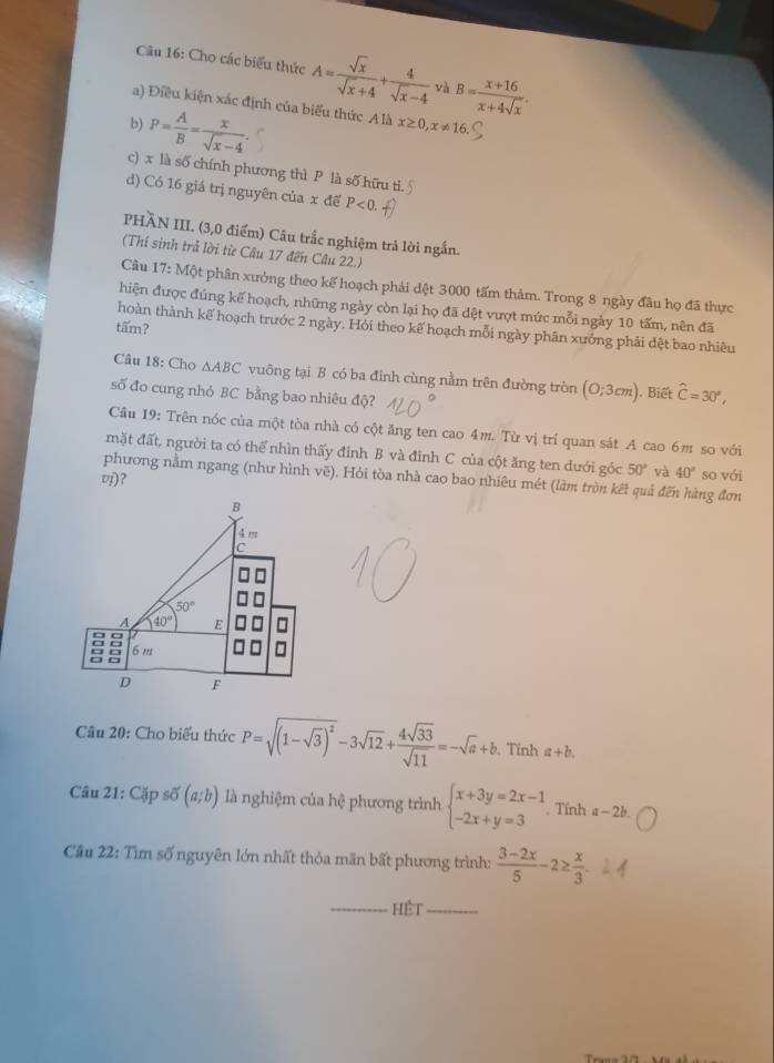 Cho các biểu thức A= sqrt(x)/sqrt(x)+4 + 4/sqrt(x)-4  và B= (x+16)/x+4sqrt(x) .
a) Điều kiện xác định của biểu thức A là x≥ 0,x!= 16.
b) P= A/B = x/sqrt(x)-4 .
c) x là số chính phương thì P là số hữu ti
d) Có 16 giá trị nguyên của x để P<0.
PHÃN III. (3,0 điểm) Câu trắc nghiệm trả lời ngắn.
(Thí sinh trả lời từ Câu 17 đến Câu 22.)
Câu 17:Mhat Qt phân xưởng theo kế hoạch phải dệt 3000 tấm thảm. Trong 8 ngày đầu họ đã thực
hiện được đúng kế hoạch, những ngày còn lại họ đã đệt vượt mức mỗi ngày 10 tấm, nên đã
tấm?
hoàn thành kế hoạch trước 2 ngày. Hỏi theo kế hoạch mỗi ngày phân xưởng phải dệt bao nhiêu
Câu 18: Cho △ ABC vuông tại B có ba đinh cùng nằm trên đường tròn (0;3cm)
số đo cung nhỏ BC bằng bao nhiêu độ? . Biết hat C=30°,
Câu 19: Trên nóc của một tòa nhà có cột ăng ten cao 4m. Từ vị trí quan sát A cao 6m so với
mặt đất, người ta có thể nhìn thấy đỉnh B và đỉnh C của cột ăng ten dưới góc 50° và 40° so với
phương nằm ngang (như hình vẽ). Hỏi tòa nhà cao bao nhiêu mét (làm tròn kết quả đến hàng đơn
vj)？
* Câu 20: Cho biểu thức P=sqrt((1-sqrt 3))^2-3sqrt(12)+ 4sqrt(33)/sqrt(11) =-sqrt(a)+b. Tính a+b.
Câu 21:C_3^(xpsdelta (a;b) là nghiệm của hệ phương trình beginarray)l x+3y=2x-1 -2x+y=3endarray.. Tính a-2b.
Cầu 22: Tìm số nguyên lớn nhất thỏa mãn bất phương trình:  (3-2x)/5 -2≥  x/3 .
_HÉt_