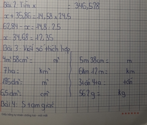 Bai7 Tim x =346,578
x+35,86=14,58* 24.5
62,84-x=14,8:2.5
x:34,68=12.35
Bai 3. Vief so thich hop
4m^258cm^2= m^2 5m38cm= ih
7ha= km^2 6km-12m= km
185dm^2= m^2 3+sin 4a= tan
6,5dm^2= cm^2 567g= x 9 
3ai4 Stamgiao