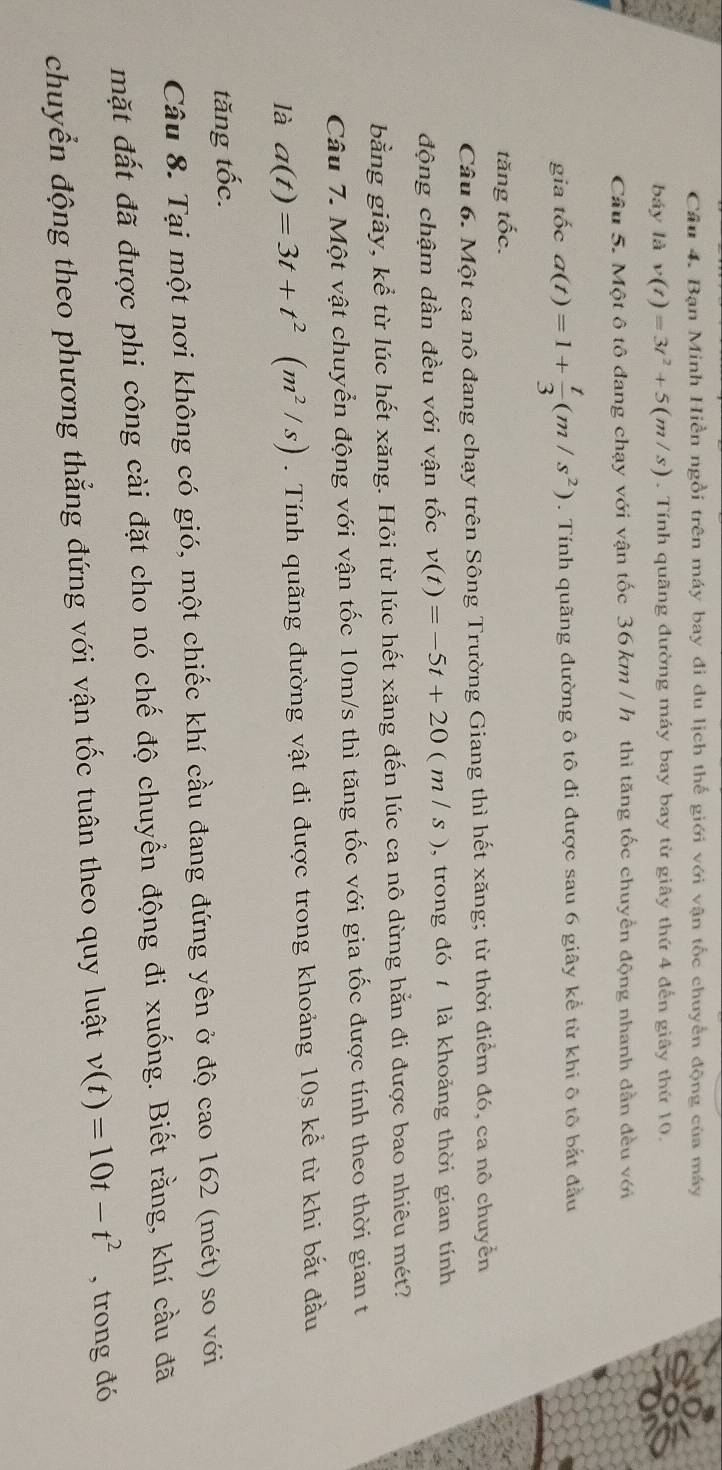 Bạn Minh Hiền ngồi trên máy bay đi du lịch thế giới với vận tốc chuyển động của máy
báy là v(t)=3t^2+5(m/s). Tính quãng đường máy bay bay từ giây thứ 4 đến giây thứ 10.
Câu 5. Một ô tô đang chạy với vận tốc 36 km / h thì tăng tốc chuyển động nhanh dẫn đều với
gia tốc a(t)=1+ t/3 (m/s^2). Tính quãng đường ô tô đi được sau 6 giây kể từ khi ô tô bắt đầu
tăng tốc.
Câu 6. Một ca nô đang chạy trên Sông Trường Giang thì hết xăng; từ thời điểm đó, ca nô chuyển
động chậm dần đều với vận tốc v(t)=-5t+20(m/s) , trong đó  là khoảng thời gian tính
bằng giây, kể từ lúc hết xăng. Hỏi từ lúc hết xăng đến lúc ca nô dừng hằn đi được bao nhiêu mét?
Câu 7. Một vật chuyển động với vận tốc 10m/s thì tăng tốc với gia tốc được tính theo thời gian t
là a(t)=3t+t^2(m^2/s). Tính quãng đường vật đi được trong khoảng 10s kể từ khi bắt đầu
tăng tốc.
Câu 8. Tại một nơi không có gió, một chiếc khí cầu đang đứng yên ở độ cao 162 (mét) so với
mặt đất đã được phi công cài đặt cho nó chế độ chuyển động đi xuống. Biết rằng, khí cầu đã
chuyển động theo phương thẳng đứng với vận tốc tuân theo quy luật v(t)=10t-t^2 , trong đó