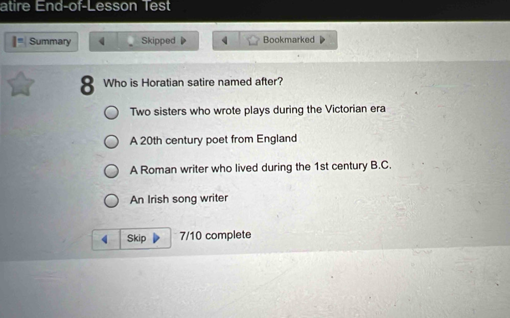 atire End-of-Lesson Test
Summary Skipped Bookmarked
8 Who is Horatian satire named after?
Two sisters who wrote plays during the Victorian era
A 20th century poet from England
A Roman writer who lived during the 1st century B.C.
An Irish song writer
Skip 7/10 complete