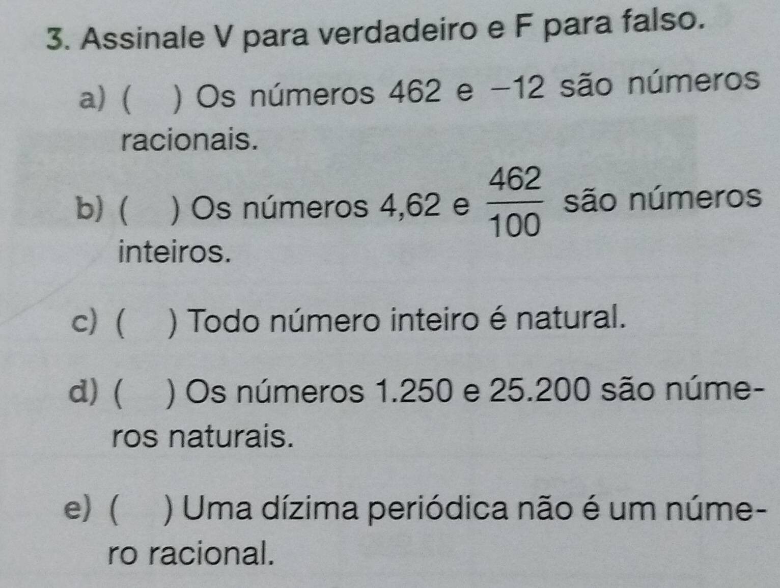 Assinale V para verdadeiro e F para falso.
a) (₹ ) Os números 462 e -12 são números
racionais.
b) ( ) Os números 4,62 e  462/100  são números
inteiros.
c) ( ) Todo número inteiro é natural.
d) ( ) Os números 1.250 e 25.200 são núme-
ros naturais.
e)  ) Uma dízima periódica não é um núme-
ro racional.