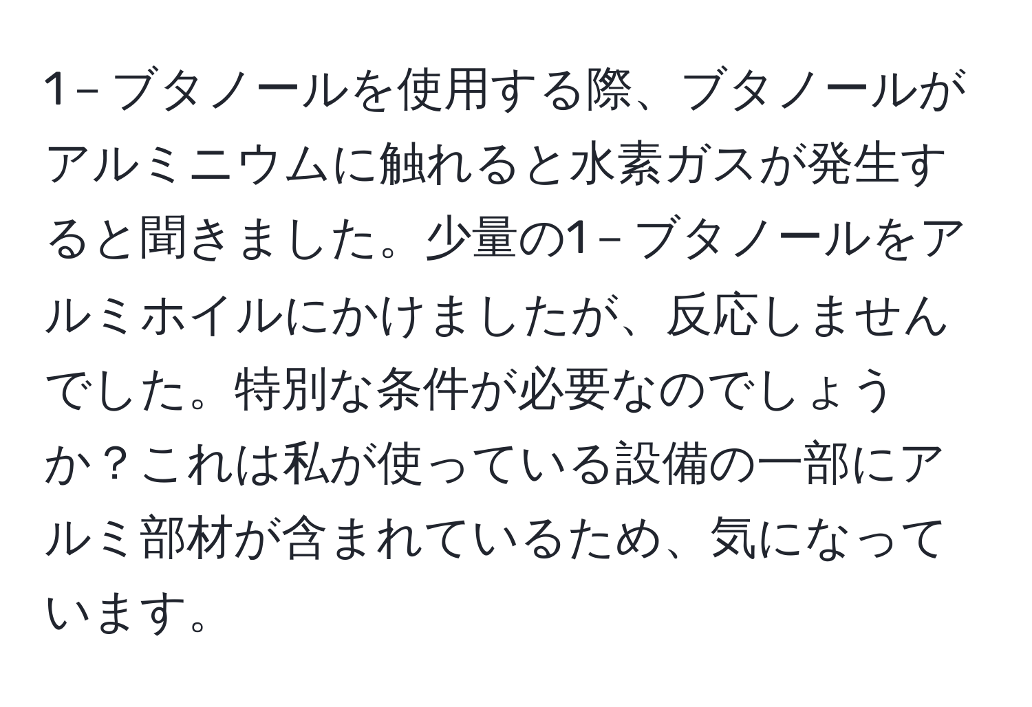 1－ブタノールを使用する際、ブタノールがアルミニウムに触れると水素ガスが発生すると聞きました。少量の1－ブタノールをアルミホイルにかけましたが、反応しませんでした。特別な条件が必要なのでしょうか？これは私が使っている設備の一部にアルミ部材が含まれているため、気になっています。