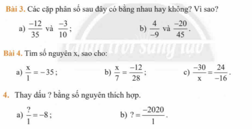 Các cặp phân số sau đây có bằng nhau hay không? Vì sao? 
a)  (-12)/35  và  (-3)/10 . b)  4/-9  và  (-20)/45 . 
Bài 4. Tìm số nguyên x, sao cho: 
a)  x/1 =-35; 
b)  x/7 = (-12)/28 ;  (-30)/x = 24/-16 . 
c) 
4. Thay dấu ? bằng số nguyên thích hợp. 
a)  ?/1 =-8 : b) ?= (-2020)/1 .