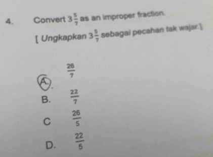 Convert 3 5/7  as an improper fraction.
[ Ungkapkan 3 5/7  sebagai pecahan tak wajar.'
 26/7 
B.  22/7 
C  26/5 
D.  22/5 