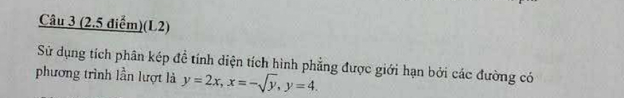 (L2) 
Sử dụng tích phân kép đề tính diện tích hình phẳng được giới hạn bởi các đường có 
phương trình lần lượt là y=2x, x=-sqrt(y), y=4.