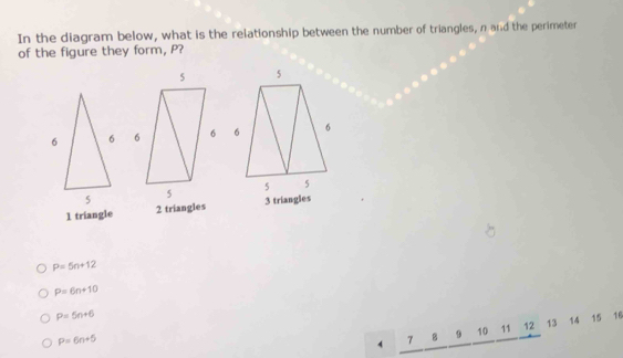 In the diagram below, what is the relationship between the number of triangles, n and the perimeter
of the figure they form, P?

1 triangle 2 triangles 3 triangles
P=5n+12
P=6n+10
P=5n+6
P=6n+5
4 2 B 9 10 11 12 13 14 15 16