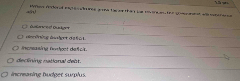 When federal expenditures grow faster than tax revenues, the government will experience
a(n)
balanced budget.
declining budget defcit.
increasing budget defcit.
declining national debt.
increasing budget surplus.