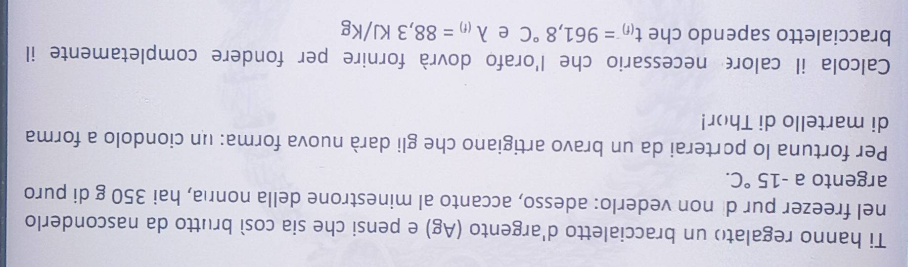 Ti hanno regalato un braccialetto d'argento (Ag) e pensi che sia così brutto da nasconderlo 
nel freezer pur di non vederlo: adesso, accanto al minestrone della nonrıa, hai 350 g di puro 
argento a -15°C. 
Per fortuna lo porterai da un bravo artigiano che gli darà nuova forma: un ciondolo a forma 
di martello di Thor! 
Calcola il calore necessario che l'orafo dovrà fornire per fondere completamente il 
braccialetto sapendo che t_(f)=961,8°C e lambda _(f)=88,3KJ/Kg