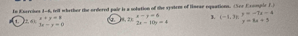 In Exercises 1-6, tell whether the ordered pair is a solution of the system of linear equations. (See Example 1.) 
1. (2. 6); beginarrayr x+y=8 3x-y=0endarray 8,2);beginarrayr x-y=6 2x-10y=4endarray. 
3. (-1,3);^y=-7x-4 y=8x+5