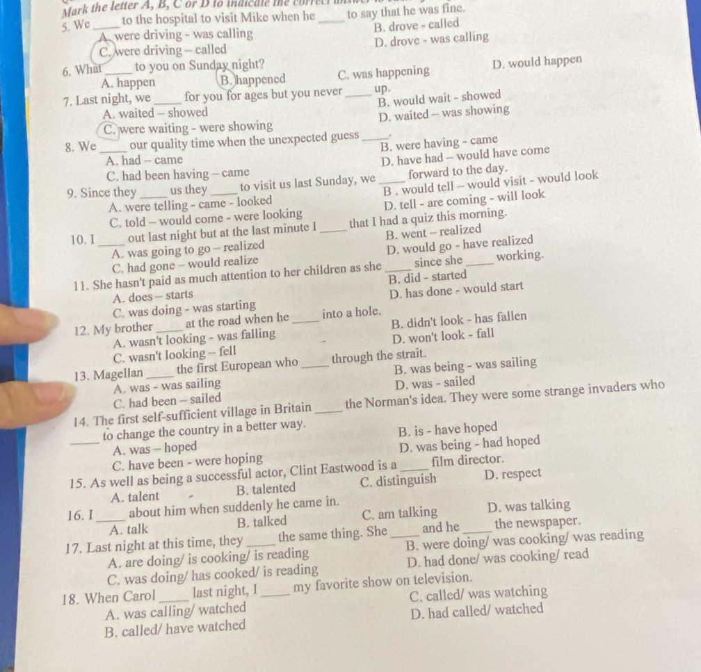 Mark the letter A, B, C or D to maicate te  correc i t
5. We_ to the hospital to visit Mike when he_ to say that he was fine.
A were driving - was calling B. drove - called
C. were driving - called D. drove - was calling
6. What _to you on Sunday night?
A. happen B. happened C. was happening D. would happen
7. Last night, we_ for you for ages but you never _up
A. waited - showed B. would wait - showed
C. were waiting - were showing D. waited - was showing
8. We _our quality time when the unexpected guess_ .
B. were having - came
A. had - came
D. have had - would have come
C. had been having - came
9. Since they _us they _to visit us last Sunday, we _forward to the day.
A. were telling - came - looked B . would tell - would visit - would look
C. told - would come - were looking D. tell - are coming - will look
10. I _out last night but at the last minute I _that I had a quiz this morning.
A. was going to go - realized B. went - realized
C. had gone - would realize D. would go - have realized
11. She hasn't paid as much attention to her children as she _since she _working.
A. does — starts B. did - started
C. was doing - was starting D. has done - would start
12. My brother _at the road when he _into a hole.
A. wasn't looking - was falling B. didn't look - has fallen
C. wasn't looking — fell D. won't look - fall
13. Magellan _the first European who _through the strait.
A. was - was sailing B. was being - was sailing
C. had been - sailed D. was - sailed
14. The first self-sufficient village in Britain_ the Norman's idea. They were some strange invaders who
to change the country in a better way.
A. was — hoped B. is - have hoped
_C. have been - were hoping D. was being - had hoped
15. As well as being a successful actor, Clint Eastwood is a _film director.
A. talent B. talented C. distinguish D. respect
16. I about him when suddenly he came in.
A. talk B. talked C. am talking D. was talking
17. Last night at this time, they _the same thing. She _and he_ the newspaper.
A. are doing/ is cooking/ is reading B. were doing/ was cooking/ was reading
C. was doing/ has cooked/ is reading D. had done/ was cooking/ read
18. When Carol _last night, I_ my favorite show on television.
A. was calling/ watched C. called/ was watching
B. called/ have watched D. had called/ watched