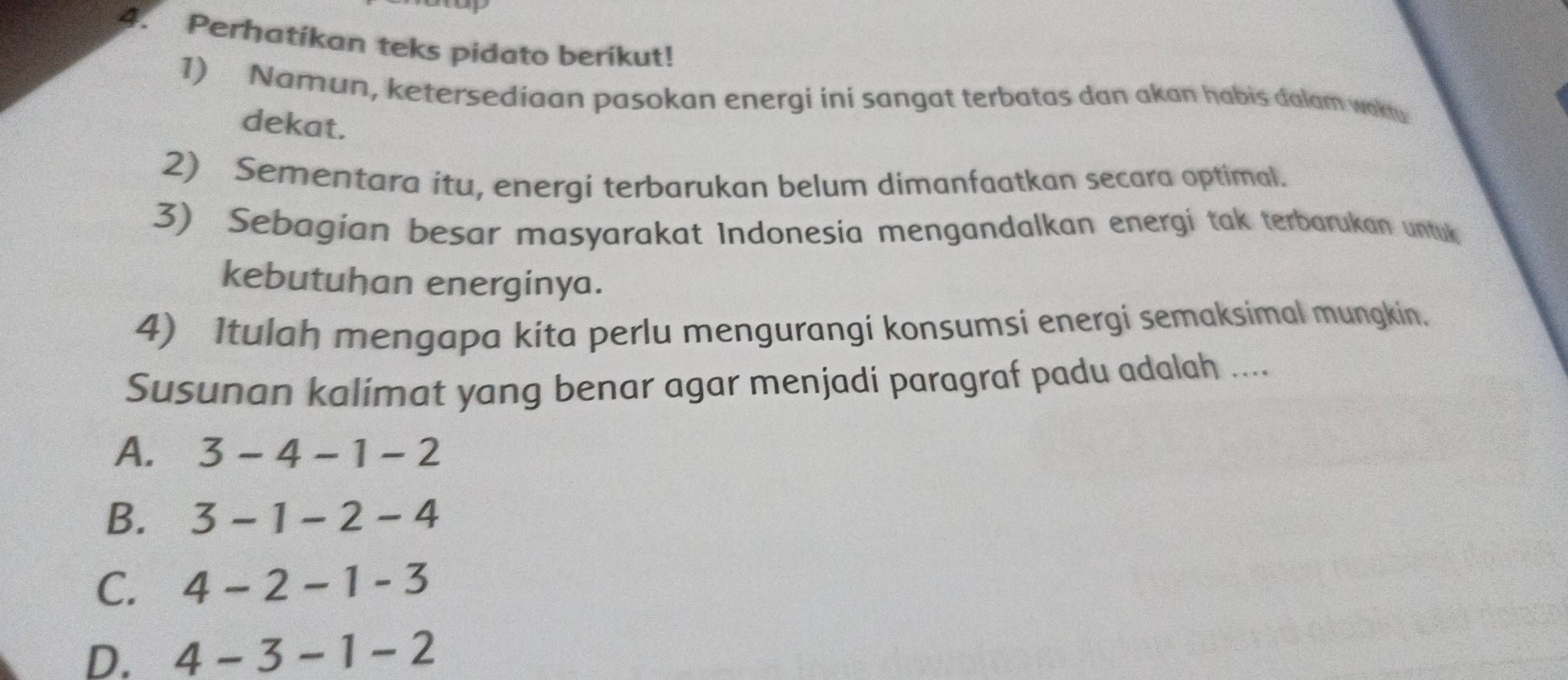 Perhatikan teks pidato berikut!
1) Namun, ketersediaan pasokan energi ini sangat terbatas dan akan habis dalam wakty
dekat.
2) Sementara itu, energi terbarukan belum dimanfaatkan secara optimal.
3) Sebagian besar masyarakat Indonesia mengandalkan energi tak terbarukan untuk
kebutuhan energinya.
4) Itulah mengapa kita perlu mengurangi konsumsi energi semaksimal mungkin.
Susunan kalimat yang benar agar menjadi paragraf padu adalah ....
A. 3-4-1-2
B. 3-1-2-4
C. 4-2-1-3
D. 4-3-1-2