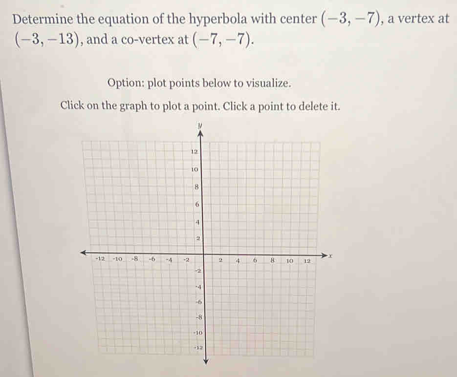 Determine the equation of the hyperbola with center (-3,-7) , a vertex at
(-3,-13) , and a co-vertex at (-7,-7). 
Option: plot points below to visualize. 
Click on the graph to plot a point. Click a point to delete it.