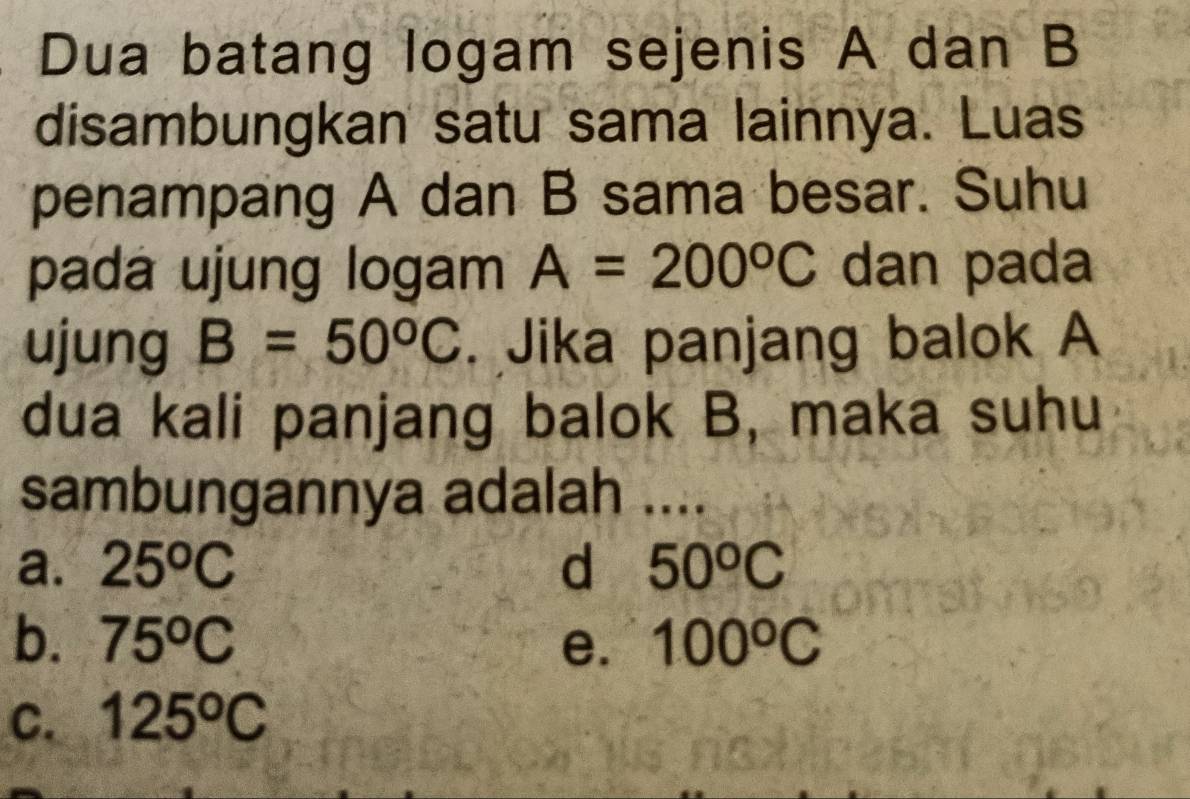 Dua batang logam sejenis A dan B
disambungkan satu sama lainnya. Luas
penampang A dan B sama besar. Suhu
pada ujung logam A=200°C dan pada
ujung B=50°C. Jika panjang balok A
dua kali panjang balok B, maka suhu
sambungannya adalah ....
a. 25^oC d 50^oC
b. 75°C e. 100°C
C. 125^oC