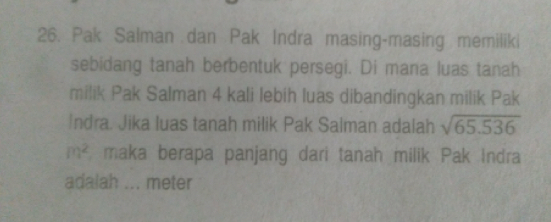 Pak Salman dan Pak Indra masing-masing memiliki 
sebidang tanah berbentuk persegi. Di mana luas tanah 
milik Pak Salman 4 kali lebih luas dibandingkan milik Pak 
Indra. Jika luas tanah milik Pak Salman adalah sqrt(65.536)
m^2 maka berapa panjang dari tanah milik Pak Indra 
adalah ... meter