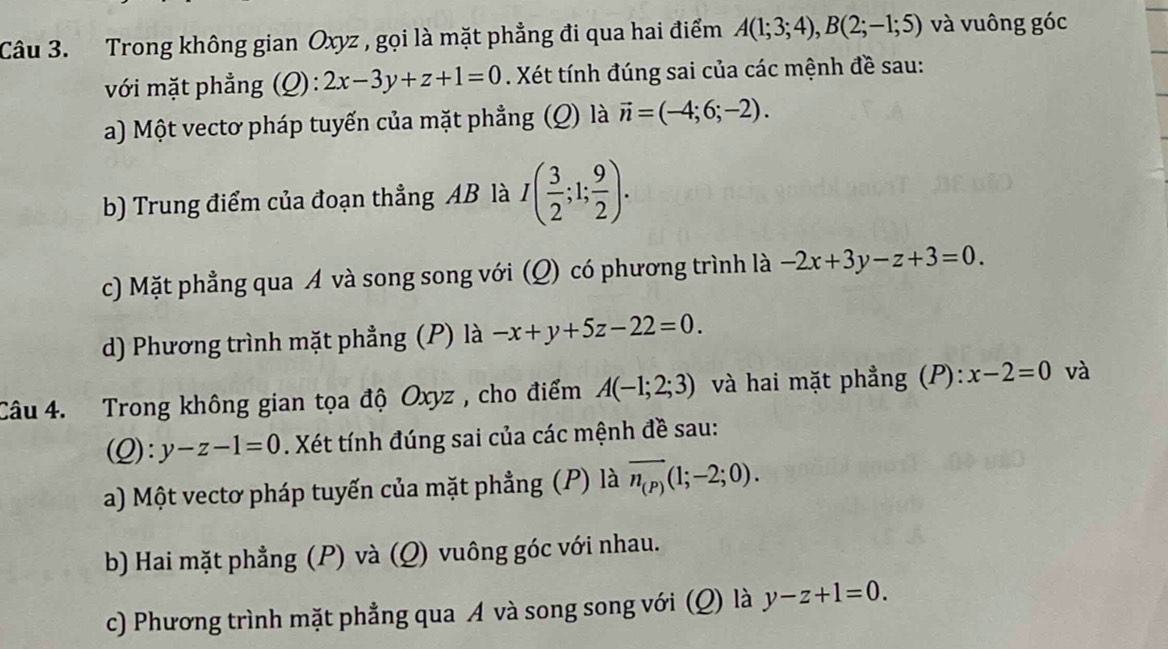 Trong không gian Oxyz , gọi là mặt phẳng đi qua hai điểm A(1;3;4), B(2;-1;5) và vuông góc
với mặt phẳng (Q): 2x-3y+z+1=0. Xét tính đúng sai của các mệnh đề sau:
a) Một vectơ pháp tuyến của mặt phẳng (Q) là vector n=(-4;6;-2). 
b) Trung điểm của đoạn thẳng AB là I( 3/2 ;1; 9/2 ). 
c) Mặt phẳng qua A và song song với (Q) có phương trình là -2x+3y-z+3=0. 
d) Phương trình mặt phẳng () là -x+y+5z-22=0. 
Câu 4. Trong không gian tọa độ Oxyz , cho điểm A(-1;2;3) và hai mặt phẳng (P): x-2=0 và
(Q):y-z-1=0. Xét tính đúng sai của các mệnh đề sau:
a) Một vectơ pháp tuyến của mặt phẳng (P) là overline n_(P)(1;-2;0). 
b) Hai mặt phẳng (P) và (Q) vuông góc với nhau.
c) Phương trình mặt phẳng qua A và song song với (Q) là y-z+1=0.