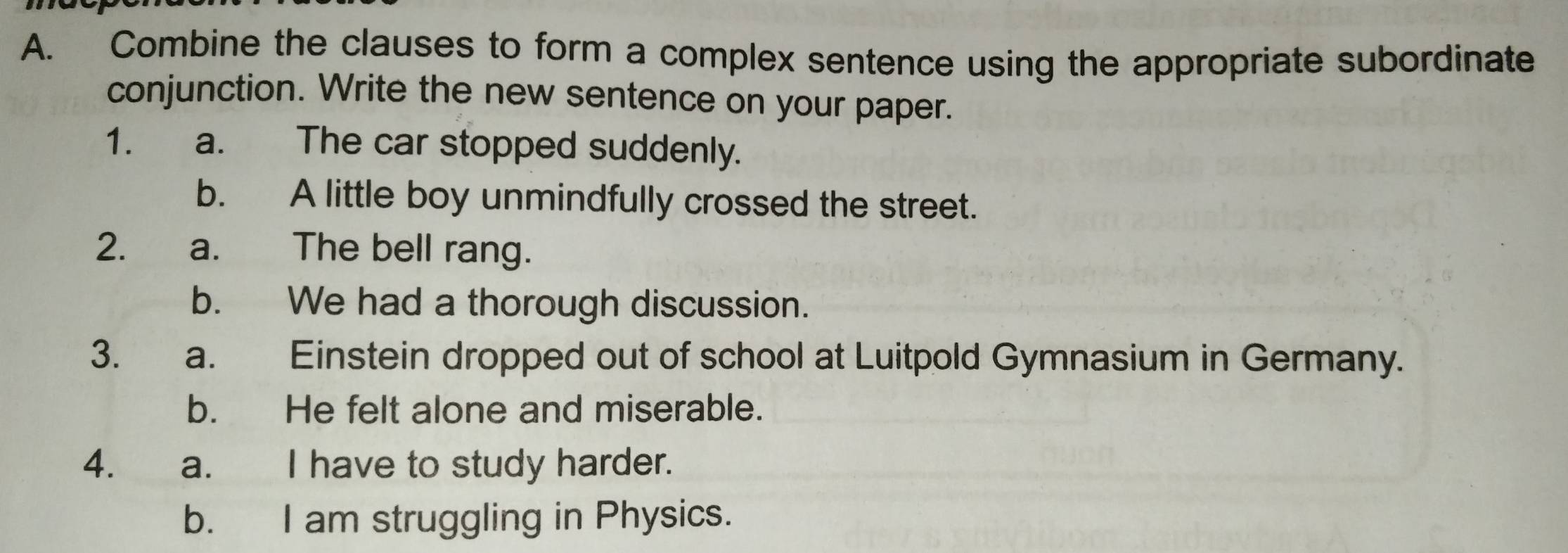 Combine the clauses to form a complex sentence using the appropriate subordinate 
conjunction. Write the new sentence on your paper. 
1. a. The car stopped suddenly. 
b. A little boy unmindfully crossed the street. 
2. a. The bell rang. 
b. We had a thorough discussion. 
3. a. Einstein dropped out of school at Luitpold Gymnasium in Germany. 
b. He felt alone and miserable. 
4. a. I have to study harder. 
b. I am struggling in Physics.