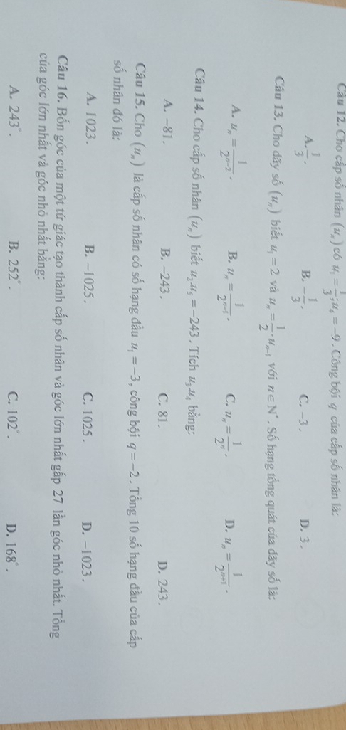 Cho cấp số nhân (u_n) có u_1= 1/3 ; u_4=-9. Công bội q của cấp số nhân là:
B.
A.  1/3 · - 1/3 . C. -3. D. 3.
Câu 13. Cho dãy số (u_n) biết u_1=2 và u_n= 1/2 · u_n-1 với n∈ N^*. Số hạng tổng quát của dãy số là:
A. u_n= 1/2^(n-2) . B. u_n= 1/2^(n-1) . C. u_n= 1/2^n . D. u_n= 1/2^(n+1) . 
Câu 14. Cho cấp số nhân (u_n) biết u_2u_5=-243. Tích u_3u_4 bằng:
A. -81. B. ~243. C. 81. D. 243.
Câu 15. Cho (u_n) là cấp số nhân có số hạng đầu u_1=-3 , công bội q=-2. Tổng 10 số hạng đầu của cấp
số nhân đó là:
A. 1023. B. -1025. C. 1025. D. -1023.
Câu 16. Bốn góc của một tứ giác tạo thành cấp số nhân và góc lớn nhất gắp 27 lần góc nhỏ nhất. Tổng
của góc lớn nhất và góc nhỏ nhất bằng:
A. 243°. B. 252°. C. 102°. D. 168°.