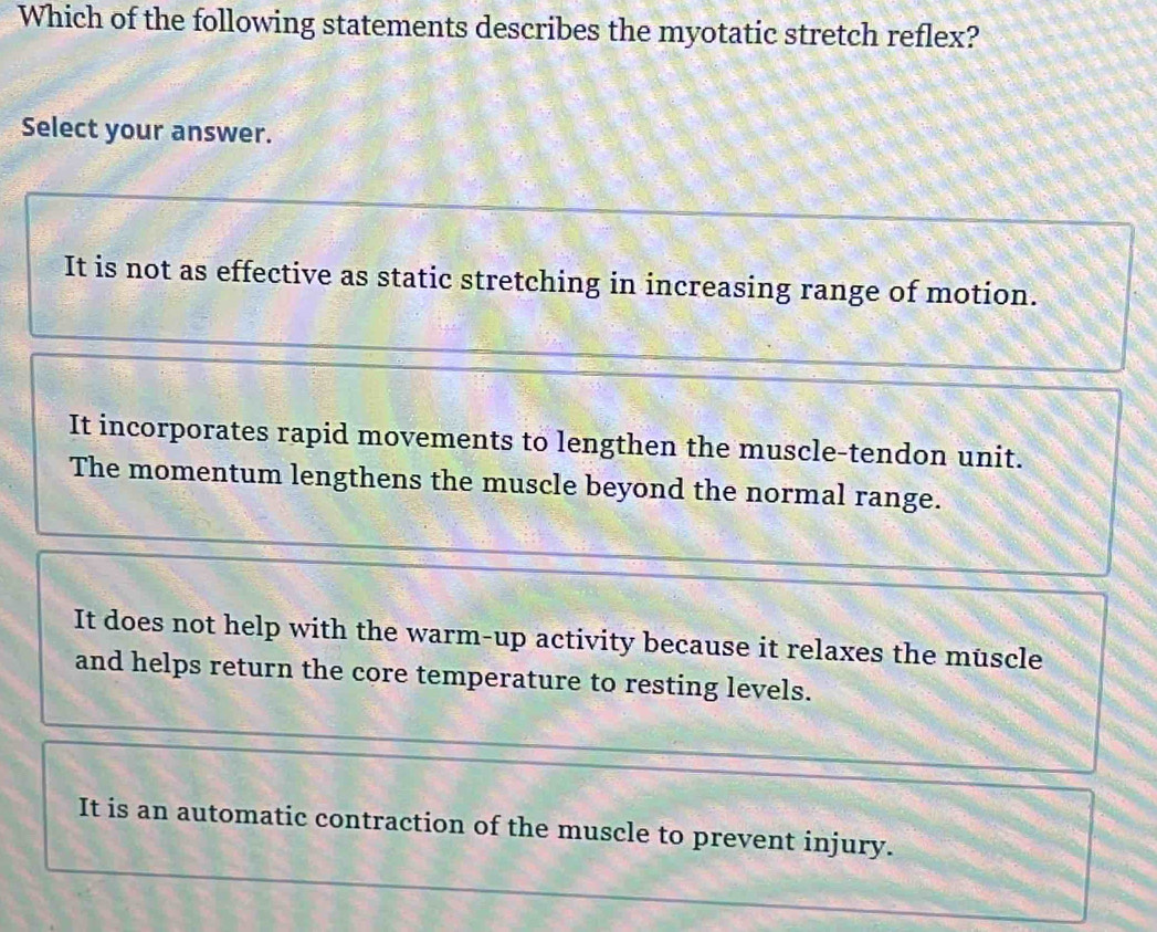 Which of the following statements describes the myotatic stretch reflex?
Select your answer.
It is not as effective as static stretching in increasing range of motion.
It incorporates rapid movements to lengthen the muscle-tendon unit.
The momentum lengthens the muscle beyond the normal range.
It does not help with the warm-up activity because it relaxes the muscle
and helps return the core temperature to resting levels.
It is an automatic contraction of the muscle to prevent injury.