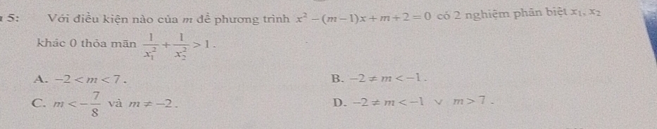 5: 2 Với điều kiện nào của m đề phương trình x^2-(m-1)x+m+2=0 có 2 nghiệm phân biệt x_1,x_2
khác 0 thỏa mãn frac 1(x_1)^2+frac 1(x_2)^2>1.
A. -2 . B. -2!= m .
C. m<- 7/8  và m!= -2. D. -2!= m m>7.