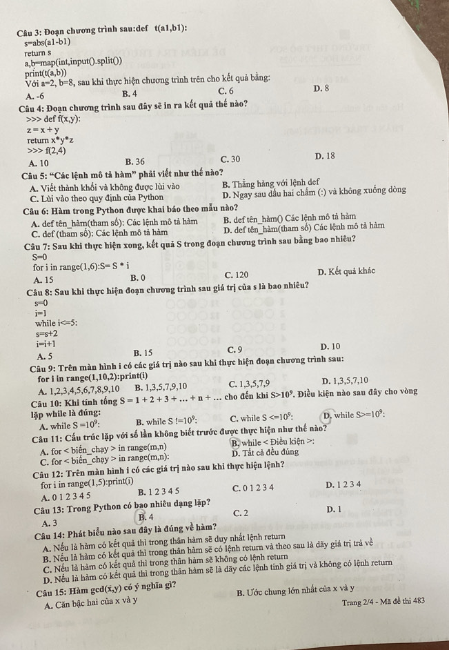 Đoạn chương trình sau:def t(a1,b1):
s=al os(a1-b1)
return s
a,b=map(int,input().split())
print (t(a,b))
Với a=2,b=8 , sau khi thực hiện chương trình trên cho kết quả bằng: D. 8
A. -6 B. 4 C. 6
Câu 4: Đoạn chương trình sau đây sẽ in ra kết quả thế nào?
deff(x,y):
z=x+y
retur nx^*y^*z
f(2,4)
A. 10 B. 36 C. 30 D. 18
Câu 5:^4C Các lệnh mô tả hàm" phải viết như thế nào?
A. Viết thành khối và không được lùi vào B. Thằng hàng với lệnh def
C. Lùi vào theo quy định của Python D. Ngay sau dấu hai chẩm (:) và không xuống dòng
Câu 6: Hàm trong Python được khai báo theo mẫu nào?
A. def tên_hàm(tham số): Các lệnh mô tả hàm B. def tên_hàm() Các lệnh mô tả hàm
C. def (tham sổ): Các lệnh mô tả hàm D. def tên_hàm(tham số) Các lệnh mô tả hàm
Câu 7: Sau khi thực hiện xong, kết quả S trong đoạn chương trình sau bằng bao nhiêu?
S=0
for i in ran ge (1,6):S=S^*
A. 15 B. 0 C. 120 D. Kết quả khác
Câu 8: Sau khi thực hiện đoạn chương trình sau giá trị của s là bao nhiêu?
s=0
i=1
while i
s=s+2
i=i+1
A. 5 B. 15 C. 9 D. 10
Câu 9: Trên màn hình i có các giá trị nào sau khi thực hiện đoạn chương trình sau:
for i in rang e(1,10,2) :print(i)
A. 1,2,3,4,5,6,7,8,9,1 B. 1,3,5,7,9,10 C. 1,3,5,7,9 D. 1,3,5,7,10
Câu 10: Khi tính tống S=1+2+3+...+n+... cho đến khi S>10^9 ' Điều kiện nào sau đây cho vòng
lặp while là đúng: D. while S>=10^9:
A. while S=10^9 B. while S!=10^9: C. while S
Câu 11: Cấu trúc lặp với số lần không biết trước được thực hiện như thế nào?
B. while < Điều kiện >:
A. for ∠ bi ền _ chay>inrange(m,n) D. Tất cả đều đúng
C. for biến chay>inrange(m,n):
Câu 12: Trên màn hình i có các giá trị nào sau khi thực hiện lệnh?
for i in range :(1,5) :print(i) D. 1 2 3 4
A. 012345 B. 1 2 3 4 5 C. 0 1 2 3 4
Câu 13: Trong Python có bao nhiêu dạng lặp? D. 1
A. 3 B. 4
C. 2
Câu 14: Phát biểu nào sau đây là đúng về hàm?
A. Nếu là hàm có kết quả thì trong thân hàm sẽ duy nhất lệnh return
B. Nếu là hàm có kết quả thì trong thân hàm sẽ có lệnh return và theo sau là dãy giá trị trả về
C. Nếu là hàm có kết quả thì trong thân hàm sẽ không có lệnh return
D. Nếu là hàm có kết quả thì trong thân hàm sẽ là dãy các lệnh tính giá trị và không có lệnh return
Câu 15: Hàm gcd (x,y) có ý nghĩa gì?
A. Căn bậc hai của x và y B. Ước chung lớn nhất của x và y
Trang 2/4 - Mã đề thi 483