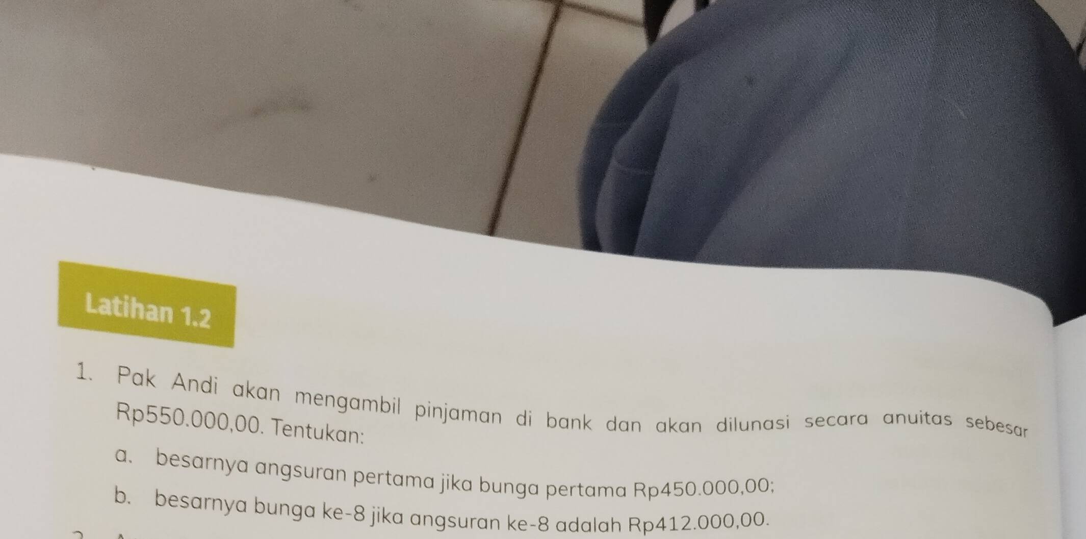 Latihan 1.2 
1. Pak Andi akan mengambil pinjaman di bank dan akan dilunasi secara anuitas sebesar
Rp550.000,00. Tentukan: 
a. besarnya angsuran pertama jika bunga pertama Rp450.000,00; 
b. besarnya bunga ke -8 jika angsuran ke- 8 adalah Rp412.000,00.