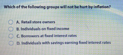 Which of the following groups will not be hurt by inflation?
A. Retail store owners
B. Individuals on fixed income
C. Borrowers at fixed interest rates
D. Individuals with savings earning fixed interest rates