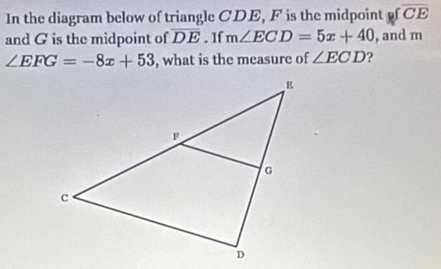 In the diagram below of triangle CDE, F is the midpoint ofoverline CE
and G is the midpoint of overline DE. If m∠ ECD=5x+40 , and m
∠ EFG=-8x+53 , what is the measure of ∠ ECD ?