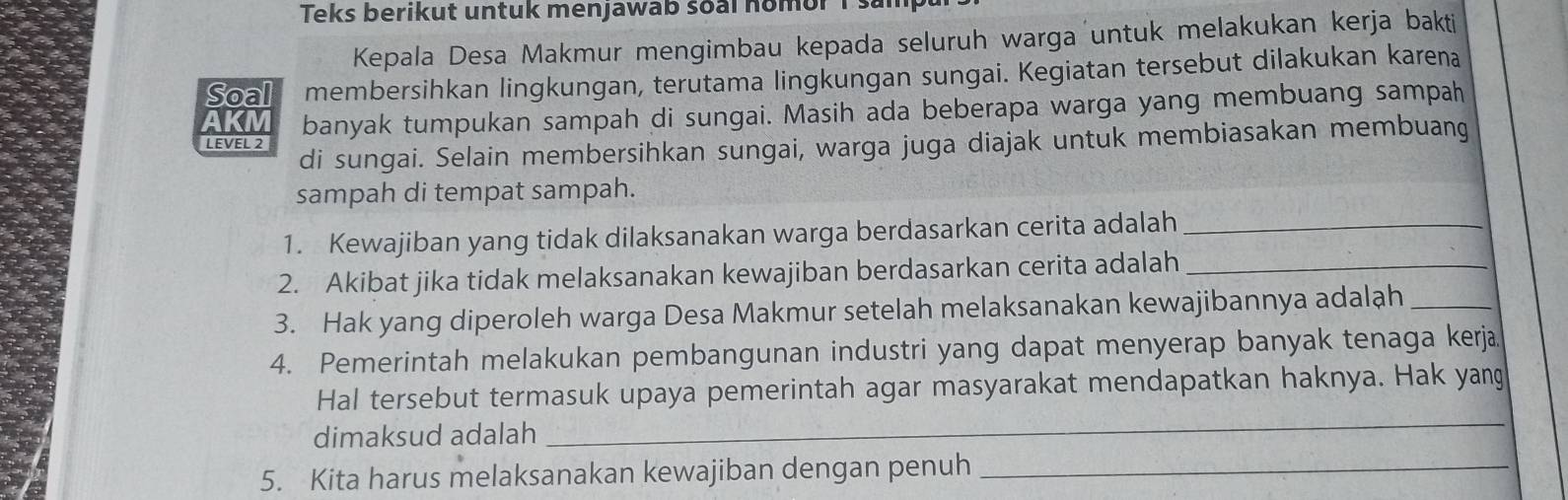 Teks berikut untuk menjawab soal nomor is 
Kepala Desa Makmur mengimbau kepada seluruh warga untuk melakukan kerja bakti 
Soal membersihkan lingkungan, terutama lingkungan sungai. Kegiatan tersebut dilakukan karena 
AKM banyak tumpukan sampah di sungai. Masih ada beberapa warga yang membuang sampah 
di sungai. Selain membersihkan sungai, warga juga diajak untuk membiasakan membuang 
LEVEL 2 
sampah di tempat sampah. 
1. Kewajiban yang tidak dilaksanakan warga berdasarkan cerita adalah_ 
2. Akibat jika tidak melaksanakan kewajiban berdasarkan cerita adalah_ 
3. Hak yang diperoleh warga Desa Makmur setelah melaksanakan kewajibannya adalah_ 
4. Pemerintah melakukan pembangunan industri yang dapat menyerap banyak tenaga kerja. 
_ 
Hal tersebut termasuk upaya pemerintah agar masyarakat mendapatkan haknya. Hak yang 
dimaksud adalah 
5. Kita harus melaksanakan kewajiban dengan penuh_