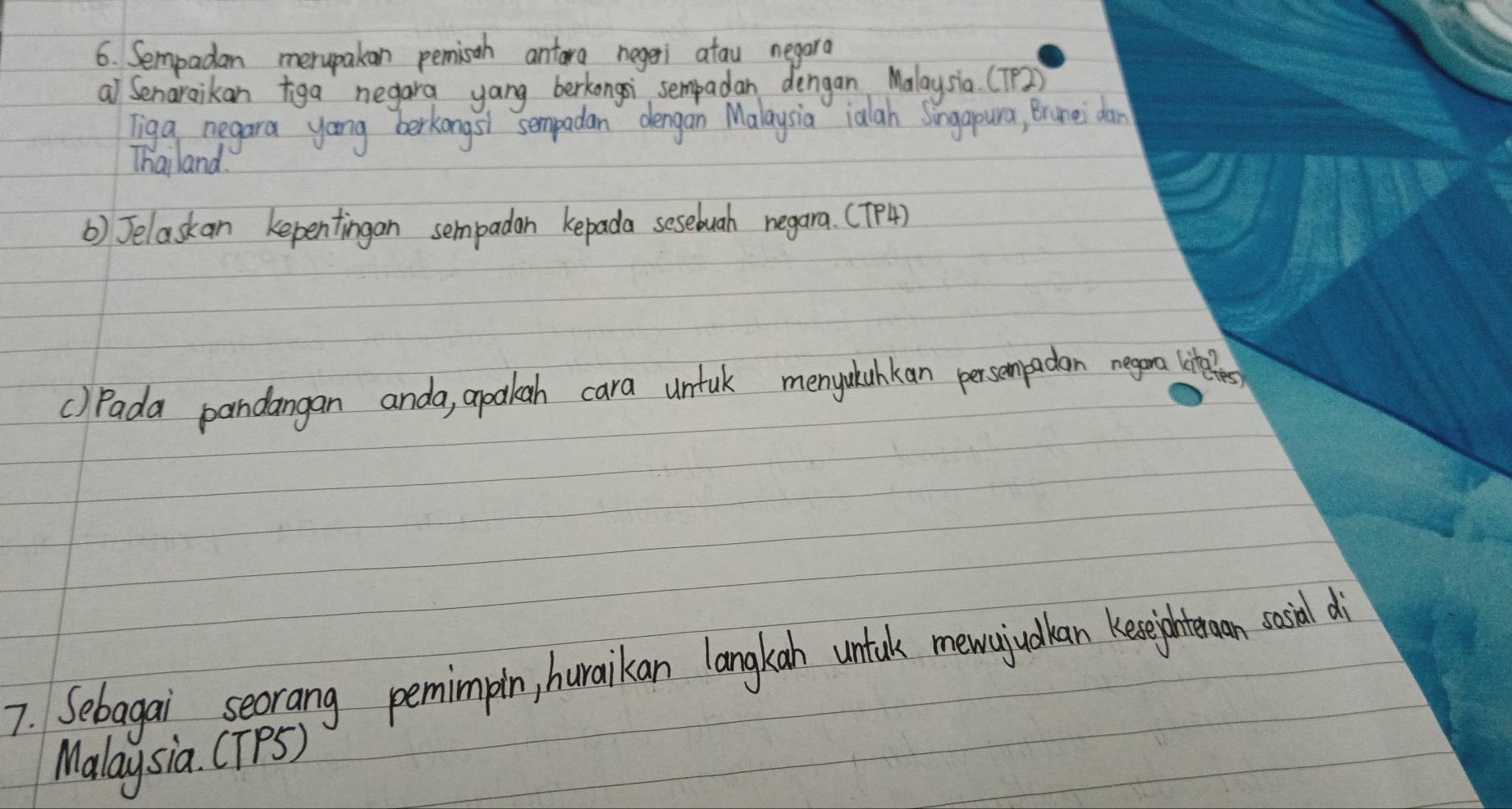 Sempadan merupakan pemisah antara negeri atau negara 
al Senaraikan tiga negara yang berkongsi sempadan dengan Malaysia. (TP2) 
Tiga negara yong berkongsi sempadan dengan Malaysia ialah Singapura, Brunei dan 
Thailand 
() Jelaskan kepentingan sempadan kepada sesebuah negara. (TP4) 
() Pada pandangan anda, apakah cara untul menyulahkan persempadan negona liteles 
7. Sebagai seorang pemimpin, huraikan langkan untak mewajudlan keighte on socil di 
Malaysia. CTPS)