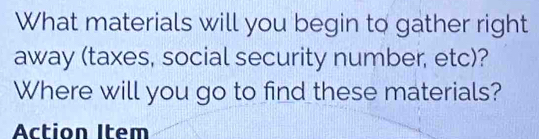 What materials will you begin to gather right 
away (taxes, social security number, etc)? 
Where will you go to find these materials? 
Action Item