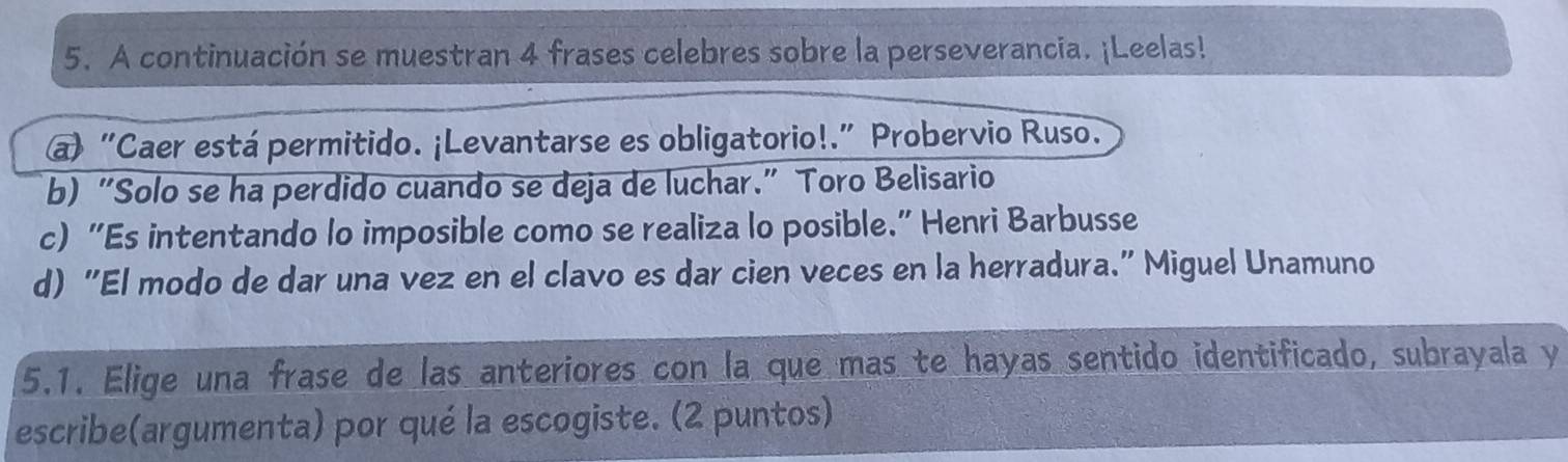 A continuación se muestran 4 frases celebres sobre la perseverancia. ¡Leelas! 
a) “Caer está permitido. ¡Levantarse es obligatorio!.” Probervio Ruso. 
b) “Solo se ha perdido cuando se deja de luchar.” Toro Belisario 
c) “Es intentando lo imposible como se realiza lo posible." Henri Barbusse 
d) “El modo de dar una vez en el clavo es dar cien veces en la herradura." Miguel Unamuno 
5.1. Elige una frase de las anteriores con la que mas te hayas sentido identificado, subrayala y 
escribe(argumenta) por qué la escogiste. (2 puntos)