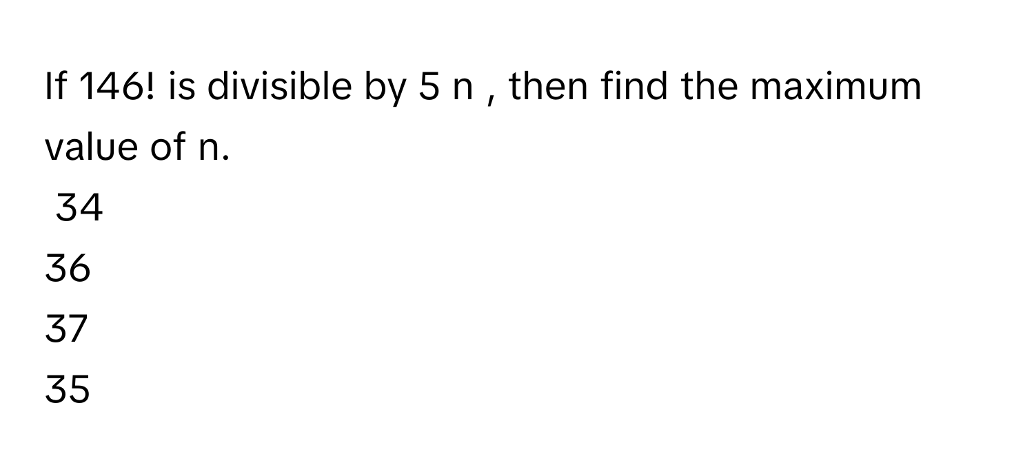 Solved: If 146! is divisible by 5 n , then find the maximum value of n ...